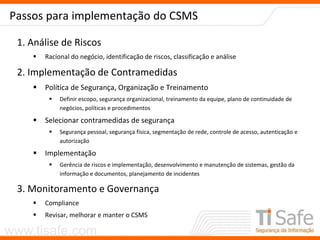 www.tisafe.com
Passos para implementação do CSMS
1. Análise de Riscos
 Racional do negócio, identificação de riscos, classificação e análise
2. Implementação de Contramedidas
 Política de Segurança, Organização e Treinamento
 Definir escopo, segurança organizacional, treinamento da equipe, plano de continuidade de
negócios, políticas e procedimentos
 Selecionar contramedidas de segurança
 Segurança pessoal, segurança física, segmentação de rede, controle de acesso, autenticação e
autorização
 Implementação
 Gerência de riscos e implementação, desenvolvimento e manutenção de sistemas, gestão da
informação e documentos, planejamento de incidentes
3. Monitoramento e Governança
 Compliance
 Revisar, melhorar e manter o CSMS
 