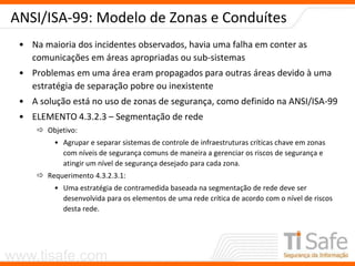 www.tisafe.com
ANSI/ISA-99: Modelo de Zonas e Conduítes
• Na maioria dos incidentes observados, havia uma falha em conter as
comunicações em áreas apropriadas ou sub-sistemas
• Problemas em uma área eram propagados para outras áreas devido à uma
estratégia de separação pobre ou inexistente
• A solução está no uso de zonas de segurança, como definido na ANSI/ISA-99
• ELEMENTO 4.3.2.3 – Segmentação de rede
 Objetivo:
• Agrupar e separar sistemas de controle de infraestruturas críticas chave em zonas
com níveis de segurança comuns de maneira a gerenciar os riscos de segurança e
atingir um nível de segurança desejado para cada zona.
 Requerimento 4.3.2.3.1:
• Uma estratégia de contramedida baseada na segmentação de rede deve ser
desenvolvida para os elementos de uma rede crítica de acordo com o nível de riscos
desta rede.
 