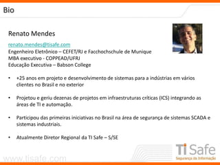 www.tisafe.com
Bio
Renato Mendes
renato.mendes@tisafe.com
Engenheiro Eletrônico – CEFET/RJ e Facchochschule de Munique
MBA executivo - COPPEAD/UFRJ
Educação Executiva – Babson College
• +25 anos em projeto e desenvolvimento de sistemas para a indústrias em vários
clientes no Brasil e no exterior
• Projetou e geriu dezenas de projetos em infraestruturas críticas (ICS) integrando as
áreas de TI e automação.
• Participou das primeiras iniciativas no Brasil na área de segurança de sistemas SCADA e
sistemas industriais.
• Atualmente Diretor Regional da TI Safe – S/SE
 