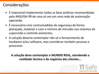 www.tisafe.com
Considerações
• É impossível implementar todas as boas práticas recomendadas
pela ANSI/ISA-99 de uma só vez em uma rede de automação
operando.
• É necessário criar contramedidas de segurança de forma
planejada, modular e com o mínimo de intrusão nos sistemas de
supervisão e controle existentes.
• A solução deveria contemplar não só o fornecimento de
hardware e/ou software, mas considerar também pessoas e
processos.
A solução deve contemplar o MUNDO REAL, atendendo a
realidade técnica e de negócios dos clientes...
 