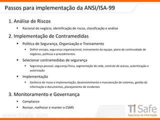 www.tisafe.com
Passos para implementação da ANSI/ISA-99
1. Análise de Riscos
 Racional do negócio, identificação de riscos, classificação e análise
2. Implementação de Contramedidas
 Política de Segurança, Organização e Treinamento
 Definir escopo, segurança organizacional, treinamento da equipe, plano de continuidade de
negócios, políticas e procedimentos
 Selecionar contramedidas de segurança
 Segurança pessoal, segurança física, segmentação de rede, controle de acesso, autenticação e
autorização
 Implementação
 Gerência de riscos e implementação, desenvolvimento e manutenção de sistemas, gestão da
informação e documentos, planejamento de incidentes
3. Monitoramento e Governança
 Compliance
 Revisar, melhorar e manter o CSMS
 