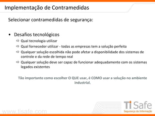 www.tisafe.com
Implementação de Contramedidas
Selecionar contramedidas de segurança:
• Desafios tecnológicos
 Qual tecnologia utilizar
 Qual fornecedor utilizar - todas as empresas tem a solução perfeita
 Qualquer solução escolhida não pode afetar a disponibilidade dos sistemas de
controle e da rede de tempo real
 Qualquer solução deve ser capaz de funcionar adequadamente com os sistemas
legados existentes
Tão importante como escolher O QUE usar, é COMO usar a solução no ambiente
industrial.
 