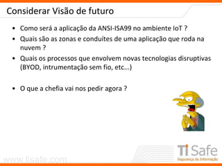 www.tisafe.com
Considerar Visão de futuro
• Como será a aplicação da ANSI-ISA99 no ambiente IoT ?
• Quais são as zonas e conduítes de uma aplicação que roda na
nuvem ?
• Quais os processos que envolvem novas tecnologias disruptivas
(BYOD, intrumentação sem fio, etc...)
• O que a chefia vai nos pedir agora ?
 