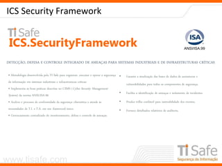www.tisafe.com
ICS Security Framework
DETECÇÃO, DEFESA E CONTROLE INTEGRADO DE AMEAÇAS PARA SISTEMAS INDUSTRIAIS E DE INFRAESTRUTURAS CRÍTICAS
ANSI/ISA.99
• Metodologia desenvolvida pela TI Safe para organizar, executar e operar a segurança
da informação em sistemas industriais e infraestruturas críticas:
• Implementa as boas práticas descritas no CSMS (Cyber Security Management
System) da norma ANSI/ISA-99
• Acelera o processo de conformidade da segurança cibernética e atende às
necessidades de T.I. e T.A. em um framework único.
• Gerenciamento centralizado do monitoramento, defesa e controle de ameaças.
• Garante a atualização das bases de dados de assinaturas e
vulnerabilidades para todos os componentes de segurança.
• Facilita a identificação de ameaças e isolamento de incidentes.
• Produz trilha confiável para rastreabilidade dos eventos.
• Fornece detalhados relatórios de auditoria.
 