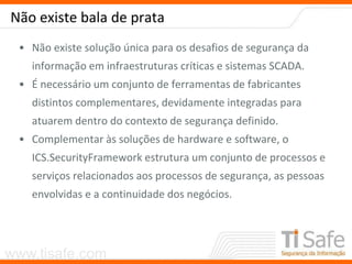 www.tisafe.com
Não existe bala de prata
• Não existe solução única para os desafios de segurança da
informação em infraestruturas críticas e sistemas SCADA.
• É necessário um conjunto de ferramentas de fabricantes
distintos complementares, devidamente integradas para
atuarem dentro do contexto de segurança definido.
• Complementar às soluções de hardware e software, o
ICS.SecurityFramework estrutura um conjunto de processos e
serviços relacionados aos processos de segurança, as pessoas
envolvidas e a continuidade dos negócios.
 