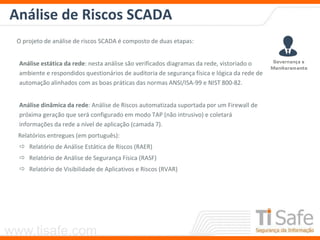 www.tisafe.com
Análise de Riscos SCADA
O projeto de análise de riscos SCADA é composto de duas etapas:
Análise estática da rede: nesta análise são verificados diagramas da rede, vistoriado o
ambiente e respondidos questionários de auditoria de segurança física e lógica da rede de
automação alinhados com as boas práticas das normas ANSI/ISA-99 e NIST 800-82.
Análise dinâmica da rede: Análise de Riscos automatizada suportada por um Firewall de
próxima geração que será configurado em modo TAP (não intrusivo) e coletará
informações da rede a nível de aplicação (camada 7).
Relatórios entregues (em português):
 Relatório de Análise Estática de Riscos (RAER)
 Relatório de Análise de Segurança Física (RASF)
 Relatório de Visibilidade de Aplicativos e Riscos (RVAR)
 