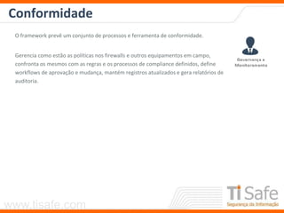 www.tisafe.com
Conformidade
O framework prevê um conjunto de processos e ferramenta de conformidade.
Gerencia como estão as políticas nos firewalls e outros equipamentos em campo,
confronta os mesmos com as regras e os processos de compliance definidos, define
workflows de aprovação e mudança, mantém registros atualizados e gera relatórios de
auditoria.
 