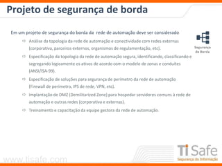 www.tisafe.com
Projeto de segurança de borda
Em um projeto de segurança do borda da rede de automação deve ser considerado
 Análise da topologia da rede de automação e conectividade com redes externas
(corporativa, parceiros externos, organismos de regulamentação, etc).
 Especificação da topologia da rede de automação segura, identificando, classificando e
segregando logicamente os ativos de acordo com o modelo de zonas e conduítes
(ANSI/ISA-99).
 Especificação de soluções para segurança de perímetro da rede de automação
(Firewall de perímetro, IPS de rede, VPN, etc).
 Implantação de DMZ (Demilitarized Zone) para hospedar servidores comuns à rede de
automação e outras redes (corporativa e externas).
 Treinamento e capacitação da equipe gestora da rede de automação.
 