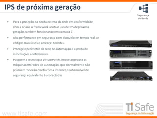 www.tisafe.com
IPS de próxima geração
• Para a proteção da borda externa da rede em conformidade
com a norma o framework adota o uso de IPS de próxima
geração, também funcionando em camada 7.
• Alta performance em segurança com bloqueio em tempo real de
códigos maliciosos e ameaças hibridas.
• Protege o perímetro da rede de automação e a perda de
informações confidenciais.
• Possuem a tecnologia Virtual Patch, importante para as
máquinas em redes de automação, que normalmente não
possuem conexão direta com a Internet, tenham nível de
segurança equivalente às conectadas
 