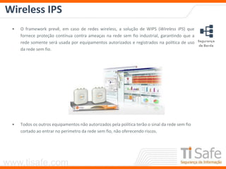 www.tisafe.com
Wireless IPS
• O framework prevê, em caso de redes wireless, a solução de WIPS (Wireless IPS) que
fornece proteção contínua contra ameaças na rede sem fio industrial, garantindo que a
rede somente será usada por equipamentos autorizados e registrados na política de uso
da rede sem fio.
• Todos os outros equipamentos não autorizados pela política terão o sinal da rede sem fio
cortado ao entrar no perímetro da rede sem fio, não oferecendo riscos.
 