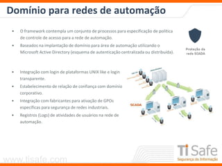 www.tisafe.com
Domínio para redes de automação
• O framework contempla um conjunto de processos para especificação de política
de controle de acesso para a rede de automação.
• Baseados na implantação de domínio para área de automação utilizando o
Microsoft Active Directory (esquema de autenticação centralizada ou distribuída).
• Integração com login de plataformas UNIX like e login
transparente.
• Estabelecimento de relação de confiança com domínio
corporativo.
• Integração com fabricantes para ativação de GPOs
específicas para segurança de redes industriais.
• Registros (Logs) de atividades de usuários na rede de
automação.
 