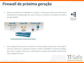 www.tisafe.com
Firewall de próxima geração
• Dentro do contexto de visibilidade em camada 7, o framework utiliza como instrumento
fundamental de segmentação das zonas através de conduítes os firewalls de próxima
geração (NGFW)
• Estes equipamentos possuem mecanismo de classificação avançado que inclui App-ID,
User-ID e Content-ID, a plataforma fornece a melhor visibilidade e controle de tráfego,
bem como o suporte nativo para a prevenção de ameaças que firewalls convencionais
não conseguem fornecer.
 