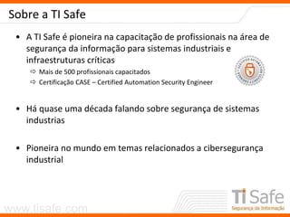 www.tisafe.com
Sobre a TI Safe
• A TI Safe é pioneira na capacitação de profissionais na área de
segurança da informação para sistemas industriais e
infraestruturas críticas
 Mais de 500 profissionais capacitados
 Certificação CASE – Certified Automation Security Engineer
• Há quase uma década falando sobre segurança de sistemas
industrias
• Pioneira no mundo em temas relacionados a cibersegurança
industrial
 