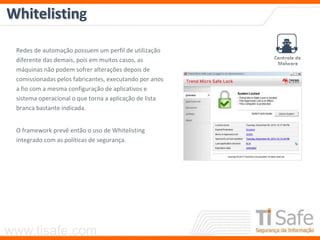 www.tisafe.com
Whitelisting
Redes de automação possuem um perfil de utilização
diferente das demais, pois em muitos casos, as
máquinas não podem sofrer alterações depois de
comissionadas pelos fabricantes, executando por anos
a fio com a mesma configuração de aplicativos e
sistema operacional o que torna a aplicação de lista
branca bastante indicada.
O framework prevê então o uso de Whitelisting
integrado com as políticas de segurança.
 