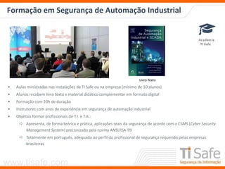 www.tisafe.com
Formação em Segurança de Automação Industrial
• Aulas ministradas nas instalações da TI Safe ou na empresa (mínimo de 10 alunos)
• Alunos recebem livro texto e material didático complementar em formato digital
• Formação com 20h de duração
• Instrutores com anos de experiência em segurança de automação industrial
• Objetiva formar profissionais de T.I. e T.A.:
 Apresenta, de forma teórica e prática, aplicações reais da segurança de acordo com o CSMS (Cyber Security
Management System) preconizado pela norma ANSI/ISA-99
 Totalmente em português, adequada ao perfil do profissional de segurança requerido pelas empresas
brasileiras
Livro Texto
 