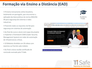 www.tisafe.com
Formação via Ensino a Distância (EAD)
Matricule-se em www.tisafe.com/ead_fsai
• Primeiro treinamento online brasileiro,
totalmente em português, que visa ensinar a
aplicação das boas práticas da norma ANSI/ISA
99 para segurança de sistemas e redes
industriais.
• Preenche todos os requisitos da ISA para
segurança em sistemas de automação.
• Ao final do curso o aluno será capaz de projetar
e implantar o framework CSMS (Cyber Security
Management System) em redes de automação
de infraestruturas críticas.
• 10 Módulos divididos em 20 vídeos com
execícios ao final de cada módulo.
• Ao final o aluno recebe certificado de
conclusão assinado pela TI Safe.
 