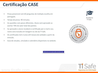 www.tisafe.com
Certificação CASE
• Prova presencial com 60 perguntas de múltipla escolha em
português.
• Tempo de prova: 90 minutos.
• As questões com pesos diferentes. Aluno será aprovado se
acertar 70% do valor total dos pontos.
• Se aprovado o aluno receberá o certificado por e-mail e seu
nome será incluído em listagem no site da TI Safe.
• Os certificados tem 2 anos (24 meses) de validade a partir da
emissão.
• Guia de estudos, simulado e calendário disponíveis no website.
Matricule-se em www.tisafe.com/ead_case
 
