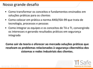 www.tisafe.com
Nosso grande desafio
• Como transformar os conceitos e fundamentos ensinados em
soluções práticas para os clientes
• Como colocar em prática a norma ANSI/ISA-99 que trata de
tecnologia, processos e pessoas
• Como integrar as equipes e os conceitos de TA e TI, convergindo
os interesses e gerando resultados práticos em segurança
integrada
Como sair da teoria e oferecer ao mercado soluções práticas que
resolvam os problemas relacionados à segurança cibernética dos
sistemas e redes industriais dos clientes.
 