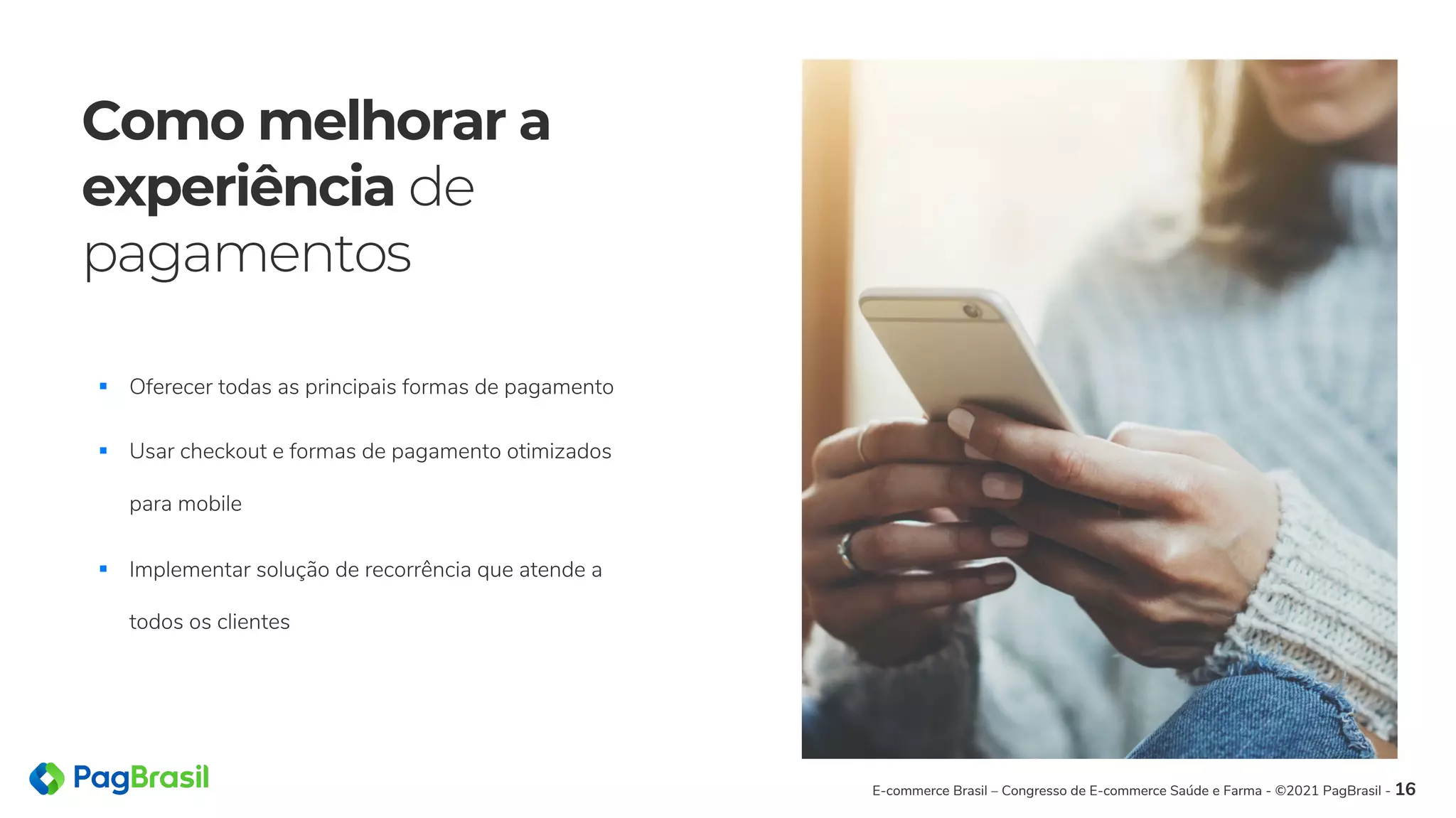 Como melhorar a
experiência de
pagamentos
E-commerce Brasil – Congresso de E-commerce Saúde e Farma - ©2021 PagBrasil - 16
§ Oferecer todas as principais formas de pagamento
§ Usar checkout e formas de pagamento otimizados
para mobile
§ Implementar solução de recorrência que atende a
todos os clientes
 