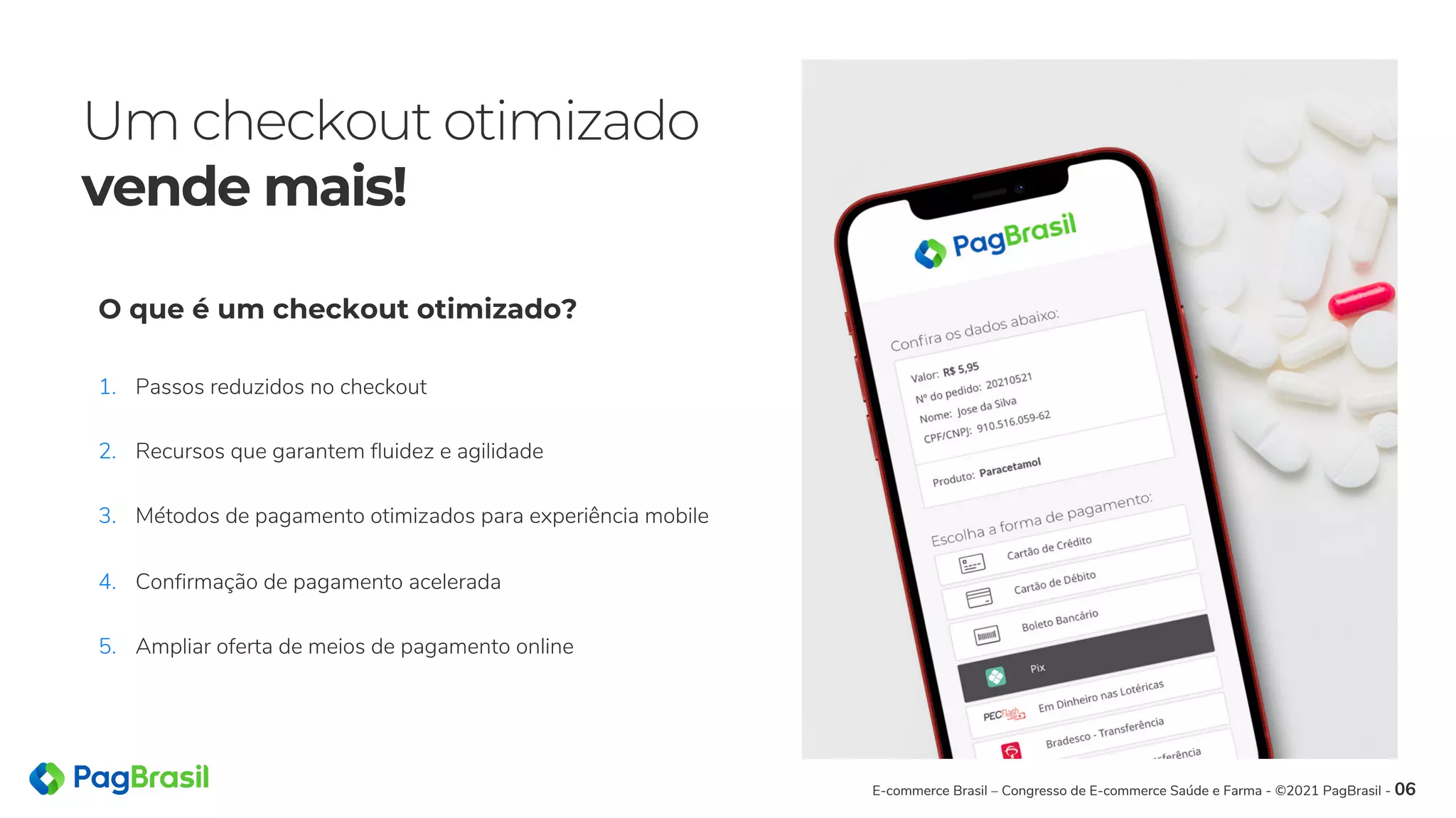 Um checkout otimizado
vende mais!
E-commerce Brasil – Congresso de E-commerce Saúde e Farma - ©2021 PagBrasil - 06
1. Passos reduzidos no checkout
2. Recursos que garantem fluidez e agilidade
3. Métodos de pagamento otimizados para experiência mobile
4. Confirmação de pagamento acelerada
5. Ampliar oferta de meios de pagamento online
O que é um checkout otimizado?
 