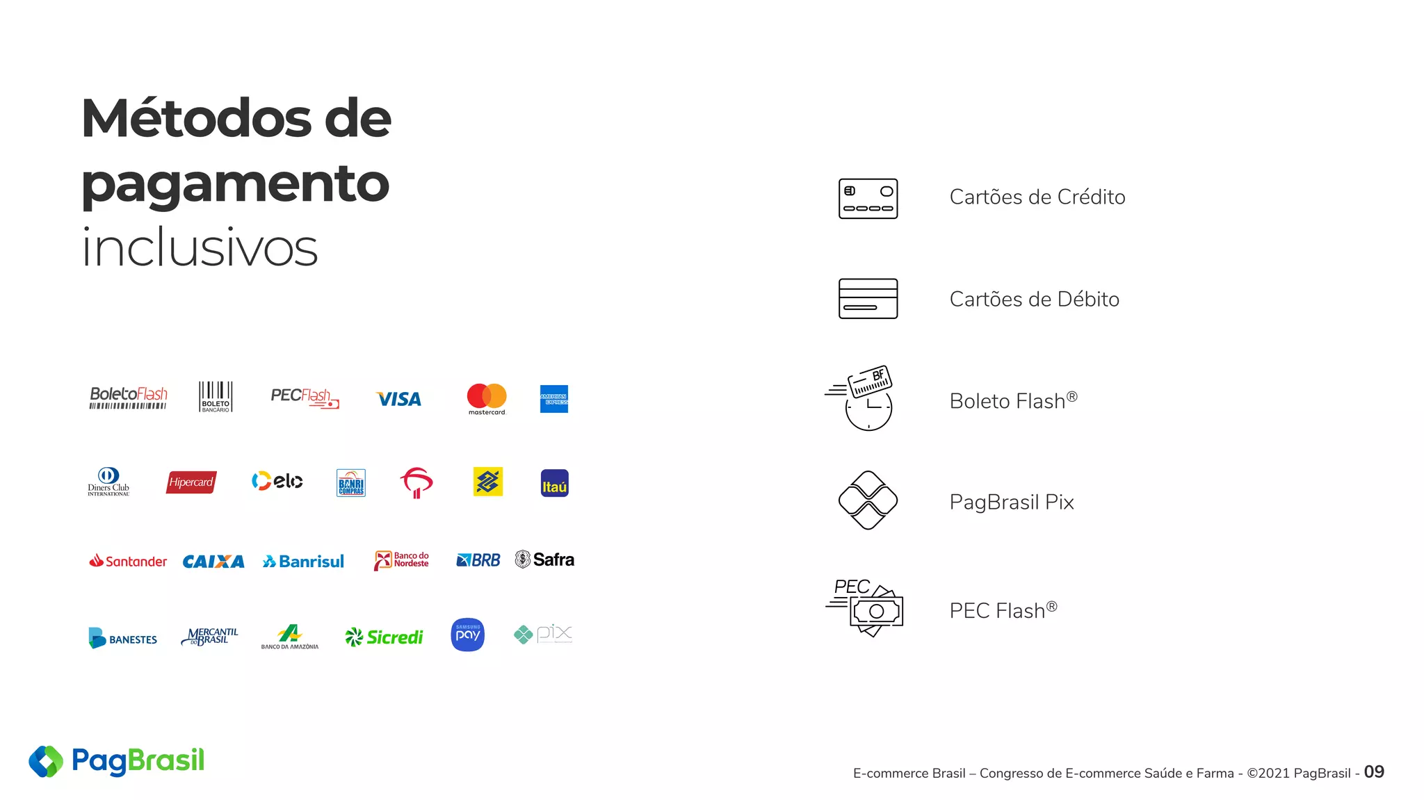 Métodos de
pagamento
inclusivos
Cartões de Crédito
Cartões de Débito
Boleto Flash®
PagBrasil Pix
PEC Flash®
E-commerce Brasil – Congresso de E-commerce Saúde e Farma - ©2021 PagBrasil - 09
 