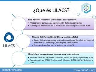 ¿Que és LILACS?
Base de datos referencial con enlaces a texto completo
• “Repositorio” para guarda y publicación de textos...