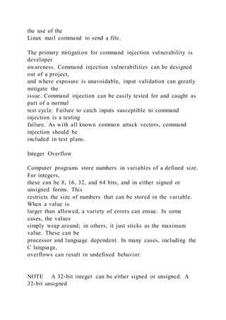 the use of the
Linux mail command to send a file.
The primary mitigation for command injection vulnerability is
developer
awareness. Command injection vulnerabilities can be designed
out of a project,
and where exposure is unavoidable, input validation can greatly
mitigate the
issue. Command injection can be easily tested for and caught as
part of a normal
test cycle. Failure to catch inputs susceptible to command
injection is a testing
failure. As with all known common attack vectors, command
injection should be
included in test plans.
Integer Overflow
Computer programs store numbers in variables of a defined size.
For integers,
these can be 8, 16, 32, and 64 bits, and in either signed or
unsigned forms. This
restricts the size of numbers that can be stored in the variable.
When a value is
larger than allowed, a variety of errors can ensue. In some
cases, the values
simply wrap around; in others, it just sticks as the maximum
value. These can be
processor and language dependent. In many cases, including the
C language,
overflows can result in undefined behavior.
NOTE A 32-bit integer can be either signed or unsigned. A
32-bit unsigned
 