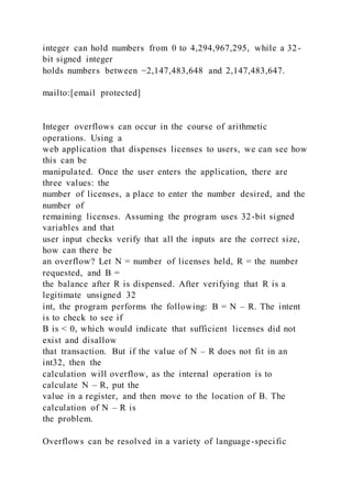 integer can hold numbers from 0 to 4,294,967,295, while a 32-
bit signed integer
holds numbers between −2,147,483,648 and 2,147,483,647.
mailto:[email protected]
Integer overflows can occur in the course of arithmetic
operations. Using a
web application that dispenses licenses to users, we can see how
this can be
manipulated. Once the user enters the application, there are
three values: the
number of licenses, a place to enter the number desired, and the
number of
remaining licenses. Assuming the program uses 32-bit signed
variables and that
user input checks verify that all the inputs are the correct size,
how can there be
an overflow? Let N = number of licenses held, R = the number
requested, and B =
the balance after R is dispensed. After verifying that R is a
legitimate unsigned 32
int, the program performs the following: B = N – R. The intent
is to check to see if
B is < 0, which would indicate that sufficient licenses did not
exist and disallow
that transaction. But if the value of N – R does not fit in an
int32, then the
calculation will overflow, as the internal operation is to
calculate N – R, put the
value in a register, and then move to the location of B. The
calculation of N – R is
the problem.
Overflows can be resolved in a variety of language-specific
 