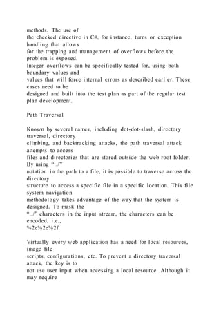 methods. The use of
the checked directive in C#, for instance, turns on exception
handling that allows
for the trapping and management of overflows before the
problem is exposed.
Integer overflows can be specifically tested for, using both
boundary values and
values that will force internal errors as described earlier. These
cases need to be
designed and built into the test plan as part of the regular test
plan development.
Path Traversal
Known by several names, including dot-dot-slash, directory
traversal, directory
climbing, and backtracking attacks, the path traversal attack
attempts to access
files and directories that are stored outside the web root folder.
By using “../”
notation in the path to a file, it is possible to traverse across the
directory
structure to access a specific file in a specific location. This file
system navigation
methodology takes advantage of the way that the system is
designed. To mask the
“../” characters in the input stream, the characters can be
encoded, i.e.,
%2e%2e%2f.
Virtually every web application has a need for local resources,
image file
scripts, configurations, etc. To prevent a directory traversal
attack, the key is to
not use user input when accessing a local resource. Although it
may require
 