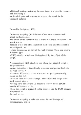additional coding, matching the user input to a specific resource
and then using a
hard-coded path and resource to prevent the attack is the
strongest defense.
Cross-Site Scripting (XSS)
Cross-site scripting (XSS) is one of the most common web
attack methodologies.
The cause of the vulnerability is weak user input validation. The
attack works
because a user includes a script in their input and this script is
not mitigated, but
instead is rendered as part of the web process. There are several
different types
of XSS attacks, which are distinguished by the effect of the
script.
A nonpersistent XSS attack is one where the injected script is
not persisted or
stored, but rather is immediately executed and passed back via
the web server. A
persistent XSS attack is one where the script is permanently
stored on the web
server or some back-end storage. This allows the script to be
used against others
who log in to the system. A document object model (DOM-
based) XSS attack is one
where the script is executed in the browser via the DOM process
as opposed to
the web server.
Cross-site scripting attacks can result in a wide range of
consequences, and in
 