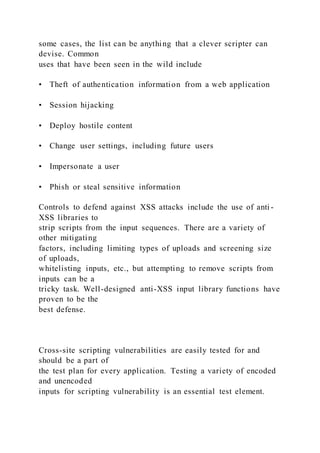 some cases, the list can be anything that a clever scripter can
devise. Common
uses that have been seen in the wild include
• Theft of authentication information from a web application
• Session hijacking
• Deploy hostile content
• Change user settings, including future users
• Impersonate a user
• Phish or steal sensitive information
Controls to defend against XSS attacks include the use of anti -
XSS libraries to
strip scripts from the input sequences. There are a variety of
other mitigating
factors, including limiting types of uploads and screening size
of uploads,
whitelisting inputs, etc., but attempting to remove scripts from
inputs can be a
tricky task. Well-designed anti-XSS input library functions have
proven to be the
best defense.
Cross-site scripting vulnerabilities are easily tested for and
should be a part of
the test plan for every application. Testing a variety of encoded
and unencoded
inputs for scripting vulnerability is an essential test element.
 