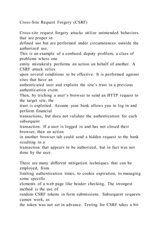 Cross-Site Request Forgery (CSRF)
Cross-site request forgery attacks utilize unintended behaviors
that are proper in
defined use but are performed under circumstances outside the
authorized use.
This is an example of a confused deputy problem, a class of
problems where one
entity mistakenly performs an action on behalf of another. A
CSRF attack relies
upon several conditions to be effective. It is performed against
sites that have an
authenticated user and exploits the site’s trust in a previous
authentication event.
Then, by tricking a user’s browser to send an HTTP request to
the target site, the
trust is exploited. Assume your bank allows you to log in and
perform financial
transactions, but does not validate the authentication for each
subsequent
transaction. If a user is logged in and has not closed their
browser, then an action
in another browser tab could send a hidden request to the bank
resulting in a
transaction that appears to be authorized, but in fact was not
done by the user.
There are many different mitigation techniques that can be
employed, from
limiting authentication times, to cookie expiration, to managing
some specific
elements of a web page like header checking. The strongest
method is the use of
random CSRF tokens in form submissions. Subsequent requests
cannot work, as
the token was not set in advance. Testing for CSRF takes a bit
 