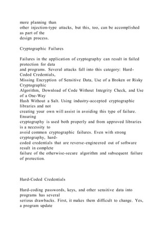 more planning than
other injection-type attacks, but this, too, can be accomplished
as part of the
design process.
Cryptographic Failures
Failures in the application of cryptography can result in failed
protection for data
and programs. Several attacks fall into this category: Hard-
Coded Credentials,
Missing Encryption of Sensitive Data, Use of a Broken or Risky
Cryptographic
Algorithm, Download of Code Without Integrity Check, and Use
of a One-Way
Hash Without a Salt. Using industry-accepted cryptographic
libraries and not
creating your own will assist in avoiding this type of failure.
Ensuring
cryptography is used both properly and from approved libraries
is a necessity to
avoid common cryptographic failures. Even with strong
cryptography, hard-
coded credentials that are reverse-engineered out of software
result in complete
failure of the otherwise-secure algorithm and subsequent failure
of protection.
Hard-Coded Credentials
Hard-coding passwords, keys, and other sensitive data into
programs has several
serious drawbacks. First, it makes them difficult to change. Yes,
a program update
 