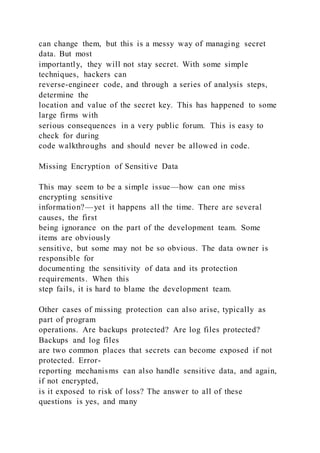 can change them, but this is a messy way of managing secret
data. But most
importantly, they will not stay secret. With some simple
techniques, hackers can
reverse-engineer code, and through a series of analysis steps,
determine the
location and value of the secret key. This has happened to some
large firms with
serious consequences in a very public forum. This is easy to
check for during
code walkthroughs and should never be allowed in code.
Missing Encryption of Sensitive Data
This may seem to be a simple issue—how can one miss
encrypting sensitive
information?—yet it happens all the time. There are several
causes, the first
being ignorance on the part of the development team. Some
items are obviously
sensitive, but some may not be so obvious. The data owner is
responsible for
documenting the sensitivity of data and its protection
requirements. When this
step fails, it is hard to blame the development team.
Other cases of missing protection can also arise, typically as
part of program
operations. Are backups protected? Are log files protected?
Backups and log files
are two common places that secrets can become exposed if not
protected. Error-
reporting mechanisms can also handle sensitive data, and again,
if not encrypted,
is it exposed to risk of loss? The answer to all of these
questions is yes, and many
 