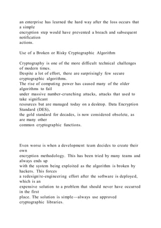 an enterprise has learned the hard way after the loss occurs that
a simple
encryption step would have prevented a breach and subsequent
notification
actions.
Use of a Broken or Risky Cryptographic Algorithm
Cryptography is one of the more difficult technical challenges
of modern times.
Despite a lot of effort, there are surprisingly few secure
cryptographic algorithms.
The rise of computing power has caused many of the older
algorithms to fail
under massive number-crunching attacks, attacks that used to
take significant
resources but are managed today on a desktop. Data Encryption
Standard (DES),
the gold standard for decades, is now considered obsolete, as
are many other
common cryptographic functions.
Even worse is when a development team decides to create their
own
encryption methodology. This has been tried by many teams and
always ends up
with the system being exploited as the algorithm is broken by
hackers. This forces
a redesign/re-engineering effort after the software is deployed,
which is an
expensive solution to a problem that should never have occurred
in the first
place. The solution is simple—always use approved
cryptographic libraries.
 