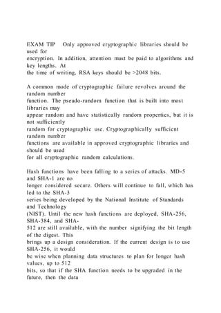 EXAM TIP Only approved cryptographic libraries should be
used for
encryption. In addition, attention must be paid to algorithms and
key lengths. At
the time of writing, RSA keys should be >2048 bits.
A common mode of cryptographic failure revolves around the
random number
function. The pseudo-random function that is built into most
libraries may
appear random and have statistically random properties, but it is
not sufficiently
random for cryptographic use. Cryptographically sufficient
random number
functions are available in approved cryptographic libraries and
should be used
for all cryptographic random calculations.
Hash functions have been falling to a series of attacks. MD-5
and SHA-1 are no
longer considered secure. Others will continue to fall, which has
led to the SHA-3
series being developed by the National Institute of Standards
and Technology
(NIST). Until the new hash functions are deployed, SHA-256,
SHA-384, and SHA-
512 are still available, with the number signifying the bit length
of the digest. This
brings up a design consideration. If the current design is to use
SHA-256, it would
be wise when planning data structures to plan for longer hash
values, up to 512
bits, so that if the SHA function needs to be upgraded in the
future, then the data
 