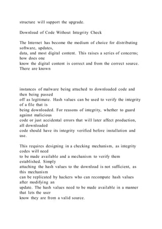 structure will support the upgrade.
Download of Code Without Integrity Check
The Internet has become the medium of choice for distributing
software, updates,
data, and most digital content. This raises a series of concerns;
how does one
know the digital content is correct and from the correct source.
There are known
instances of malware being attached to downloaded code and
then being passed
off as legitimate. Hash values can be used to verify the integrity
of a file that is
being downloaded. For reasons of integrity, whether to guard
against malicious
code or just accidental errors that will later affect production,
all downloaded
code should have its integrity verified before installation and
use.
This requires designing in a checking mechanism, as integrity
codes will need
to be made available and a mechanism to verify them
established. Simply
attaching the hash values to the download is not sufficient, as
this mechanism
can be replicated by hackers who can recompute hash values
after modifying an
update. The hash values need to be made available in a manner
that lets the user
know they are from a valid source.
 