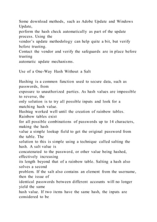 Some download methods, such as Adobe Update and Windows
Update,
perform the hash check automatically as part of the update
process. Using the
vendor’s update methodology can help quite a bit, but verify
before trusting.
Contact the vendor and verify the safeguards are in place before
trusting
automatic update mechanisms.
Use of a One-Way Hash Without a Salt
Hashing is a common function used to secure data, such as
passwords, from
exposure to unauthorized parties. As hash values are impossible
to reverse, the
only solution is to try all possible inputs and look for a
matching hash value.
Hashtag worked well until the creation of rainbow tables.
Rainbow tables exist
for all possible combinations of passwords up to 14 characters,
making the hash
value a simple lookup field to get the original password from
the table. The
solution to this is simple using a technique called salting the
hash. A salt value is
concatenated to the password, or other value being hashed,
effectively increasing
its length beyond that of a rainbow table. Salting a hash also
solves a second
problem. If the salt also contains an element from the username,
then the issue of
identical passwords between different accounts will no longer
yield the same
hash value. If two items have the same hash, the inputs are
considered to be
 