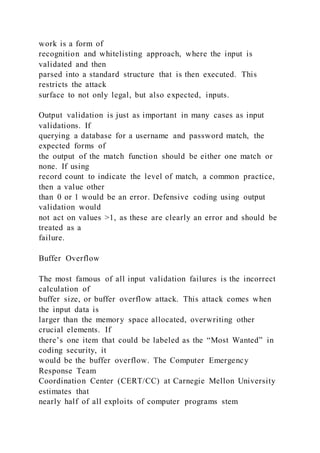 work is a form of
recognition and whitelisting approach, where the input is
validated and then
parsed into a standard structure that is then executed. This
restricts the attack
surface to not only legal, but also expected, inputs.
Output validation is just as important in many cases as input
validations. If
querying a database for a username and password match, the
expected forms of
the output of the match function should be either one match or
none. If using
record count to indicate the level of match, a common practice,
then a value other
than 0 or 1 would be an error. Defensive coding using output
validation would
not act on values >1, as these are clearly an error and should be
treated as a
failure.
Buffer Overflow
The most famous of all input validation failures is the incorrect
calculation of
buffer size, or buffer overflow attack. This attack comes when
the input data is
larger than the memory space allocated, overwriting other
crucial elements. If
there’s one item that could be labeled as the “Most Wanted” in
coding security, it
would be the buffer overflow. The Computer Emergency
Response Team
Coordination Center (CERT/CC) at Carnegie Mellon University
estimates that
nearly half of all exploits of computer programs stem
 