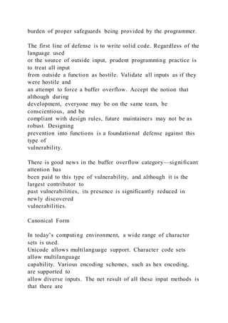 burden of proper safeguards being provided by the programmer.
The first line of defense is to write solid code. Regardless of the
language used
or the source of outside input, prudent programming practice is
to treat all input
from outside a function as hostile. Validate all inputs as if they
were hostile and
an attempt to force a buffer overflow. Accept the notion that
although during
development, everyone may be on the same team, be
conscientious, and be
compliant with design rules, future maintainers may not be as
robust. Designing
prevention into functions is a foundational defense against this
type of
vulnerability.
There is good news in the buffer overflow category—significant
attention has
been paid to this type of vulnerability, and although it is the
largest contributor to
past vulnerabilities, its presence is significantly reduced in
newly discovered
vulnerabilities.
Canonical Form
In today’s computing environment, a wide range of character
sets is used.
Unicode allows multilanguage support. Character code sets
allow multilanguage
capability. Various encoding schemes, such as hex encoding,
are supported to
allow diverse inputs. The net result of all these input methods is
that there are
 