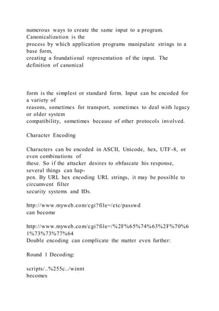 numerous ways to create the same input to a program.
Canonicalization is the
process by which application programs manipulate strings to a
base form,
creating a foundational representation of the input. The
definition of canonical
form is the simplest or standard form. Input can be encoded for
a variety of
reasons, sometimes for transport, sometimes to deal with legacy
or older system
compatibility, sometimes because of other protocols involved.
Character Encoding
Characters can be encoded in ASCII, Unicode, hex, UTF-8, or
even combinations of
these. So if the attacker desires to obfuscate his response,
several things can hap-
pen. By URL hex encoding URL strings, it may be possible to
circumvent filter
security systems and IDs.
http://www.myweb.com/cgi?file=/etc/passwd
can become
http://www.myweb.com/cgi?file=/%2F%65%74%63%2F%70%6
1%73%73%77%64
Double encoding can complicate the matter even further:
Round 1 Decoding:
scripts/..%255c../winnt
becomes
 