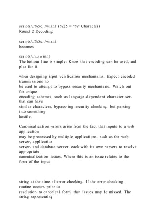 scripts/..%5c../winnt (%25 = "%" Character)
Round 2 Decoding:
scripts/..%5c../winnt
becomes
scripts/..../winnt
The bottom line is simple: Know that encoding can be used, and
plan for it
when designing input verification mechanisms. Expect encoded
transmissions to
be used to attempt to bypass security mechanisms. Watch out
for unique
encoding schemes, such as language-dependent character sets
that can have
similar characters, bypass-ing security checking, but parsing
into something
hostile.
Canonicalization errors arise from the fact that inputs to a web
application
may be processed by multiple applications, such as the web
server, application
server, and database server, each with its own parsers to resolve
appropriate
canonicalization issues. Where this is an issue relates to the
form of the input
string at the time of error checking. If the error checking
routine occurs prior to
resolution to canonical form, then issues may be missed. The
string representing
 