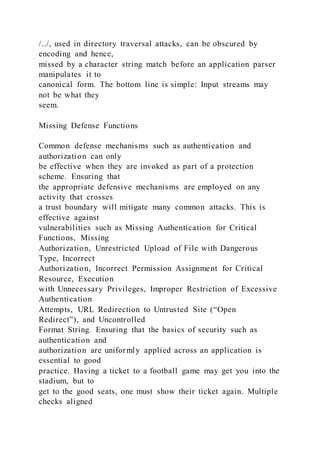 /../, used in directory traversal attacks, can be obscured by
encoding and hence,
missed by a character string match before an application parser
manipulates it to
canonical form. The bottom line is simple: Input streams may
not be what they
seem.
Missing Defense Functions
Common defense mechanisms such as authentication and
authorization can only
be effective when they are invoked as part of a protection
scheme. Ensuring that
the appropriate defensive mechanisms are employed on any
activity that crosses
a trust boundary will mitigate many common attacks. This is
effective against
vulnerabilities such as Missing Authentication for Critical
Functions, Missing
Authorization, Unrestricted Upload of File with Dangerous
Type, Incorrect
Authorization, Incorrect Permission Assignment for Critical
Resource, Execution
with Unnecessary Privileges, Improper Restriction of Excessive
Authentication
Attempts, URL Redirection to Untrusted Site (“Open
Redirect”), and Uncontrolled
Format String. Ensuring that the basics of security such as
authentication and
authorization are uniformly applied across an application is
essential to good
practice. Having a ticket to a football game may get you into the
stadium, but to
get to the good seats, one must show their ticket again. Multiple
checks aligned
 