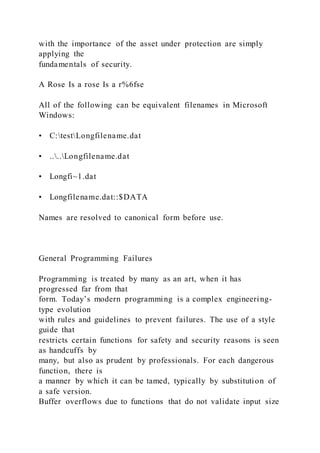 with the importance of the asset under protection are simply
applying the
fundamentals of security.
A Rose Is a rose Is a r%6fse
All of the following can be equivalent filenames in Microsoft
Windows:
• C:testLongfilename.dat
• ....Longfilename.dat
• Longfi~1.dat
• Longfilename.dat::$DATA
Names are resolved to canonical form before use.
General Programming Failures
Programming is treated by many as an art, when it has
progressed far from that
form. Today’s modern programming is a complex engineering-
type evolution
with rules and guidelines to prevent failures. The use of a style
guide that
restricts certain functions for safety and security reasons is seen
as handcuffs by
many, but also as prudent by professionals. For each dangerous
function, there is
a manner by which it can be tamed, typically by substitution of
a safe version.
Buffer overflows due to functions that do not validate input size
 