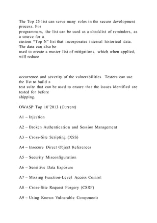 The Top 25 list can serve many roles in the secure development
process. For
programmers, the list can be used as a checklist of reminders, as
a source for a
custom “Top N” list that incorporates internal historical data.
The data can also be
used to create a master list of mitigations, which when applied,
will reduce
occurrence and severity of the vulnerabilities. Testers can use
the list to build a
test suite that can be used to ensure that the issues identified are
tested for before
shipping.
OWASP Top 10’2013 (Current)
A1 – Injection
A2 – Broken Authentication and Session Management
A3 – Cross-Site Scripting (XSS)
A4 – Insecure Direct Object References
A5 – Security Misconfiguration
A6 – Sensitive Data Exposure
A7 – Missing Function-Level Access Control
A8 – Cross-Site Request Forgery (CSRF)
A9 – Using Known Vulnerable Components
 