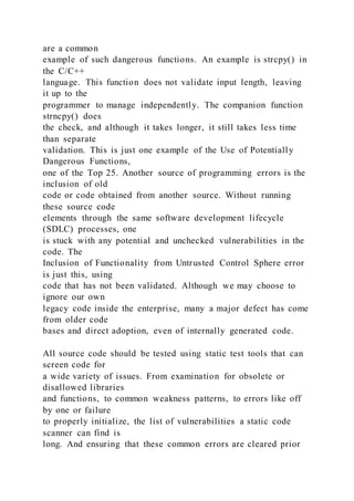 are a common
example of such dangerous functions. An example is strcpy() in
the C/C++
language. This function does not validate input length, leaving
it up to the
programmer to manage independently. The companion function
strncpy() does
the check, and although it takes longer, it still takes less time
than separate
validation. This is just one example of the Use of Potentially
Dangerous Functions,
one of the Top 25. Another source of programming errors is the
inclusion of old
code or code obtained from another source. Without running
these source code
elements through the same software development lifecycle
(SDLC) processes, one
is stuck with any potential and unchecked vulnerabilities in the
code. The
Inclusion of Functionality from Untrusted Control Sphere error
is just this, using
code that has not been validated. Although we may choose to
ignore our own
legacy code inside the enterprise, many a major defect has come
from older code
bases and direct adoption, even of internally generated code.
All source code should be tested using static test tools that can
screen code for
a wide variety of issues. From examination for obsolete or
disallowed libraries
and functions, to common weakness patterns, to errors like off
by one or failure
to properly initialize, the list of vulnerabilities a static code
scanner can find is
long. And ensuring that these common errors are cleared prior
 