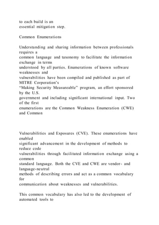 to each build is an
essential mitigation step.
Common Enumerations
Understanding and sharing information between professionals
requires a
common language and taxonomy to facilitate the information
exchange in terms
understood by all parties. Enumerations of known software
weaknesses and
vulnerabilities have been compiled and published as part of
MITRE Corporation’s
“Making Security Measureable” program, an effort sponsored
by the U.S.
government and including significant international input. Two
of the first
enumerations are the Common Weakness Enumeration (CWE)
and Common
Vulnerabilities and Exposures (CVE). These enumerations have
enabled
significant advancement in the development of methods to
reduce code
vulnerabilities through facilitated information exchange using a
common
standard language. Both the CVE and CWE are vendor- and
language-neutral
methods of describing errors and act as a common vocabulary
for
communication about weaknesses and vulnerabilities.
This common vocabulary has also led to the development of
automated tools to
 