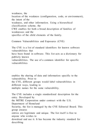 weakness, the
location of the weakness (configuration, code, or environment),
the intent of the
weakness, and other information. Using a hierarchical
classification scheme, the
CWE enables for both a broad description of families of
weaknesses and the
specifics of the child elements of the family.
Common Vulnerabilities and Exposures (CVE)
The CVE is a list of standard identifiers for known software
vulnerabilities that
have been found in software. This list acts as a dictionary for
publicly known
vulnerabilities. The use of a common identifier for specific
vulnerabilities
enables the sharing of data and information specific to the
vulnerability. Prior to
the CVE, different groups would label vulnerabilities in
different ways, leading to
multiple names for the same vulnerability.
The CVE includes a single standardized description for the
entry. Developed by
the MITRE Corporation under contract with the U.S.
Department of Homeland
Security, the list is managed by the CVE Editorial Board. This
group ensures
entries are legitimate and unique. The list itself is free to
anyone who wishes to
download and use it. It has become the industry standard for
describing
 