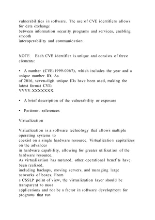 vulnerabilities in software. The use of CVE identifiers allows
for data exchange
between information security programs and services, enabling
smooth
interoperability and communication.
NOTE Each CVE identifier is unique and consists of three
elements:
• A number (CVE-1999-0067), which includes the year and a
unique number ID. As
of 2016, seven-digit unique IDs have been used, making the
latest format CVE-
YYYY-XXXXXXX.
• A brief description of the vulnerability or exposure
• Pertinent references
Virtualization
Virtualization is a software technology that allows multiple
operating systems to
coexist on a single hardware resource. Virtualization capitalizes
on the advances
in hardware capability, allowing for greater utilization of the
hardware resource.
As virtualization has matured, other operational benefits have
been realized,
including backups, moving servers, and managing large
networks of boxes. From
a CSSLP point of view, the virtualization layer should be
transparent to most
applications and not be a factor in software development for
programs that run
 