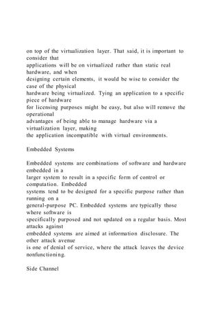 on top of the virtualization layer. That said, it is important to
consider that
applications will be on virtualized rather than static real
hardware, and when
designing certain elements, it would be wise to consider the
case of the physical
hardware being virtualized. Tying an application to a specific
piece of hardware
for licensing purposes might be easy, but also will remove the
operational
advantages of being able to manage hardware via a
virtualization layer, making
the application incompatible with virtual environments.
Embedded Systems
Embedded systems are combinations of software and hardware
embedded in a
larger system to result in a specific form of control or
computation. Embedded
systems tend to be designed for a specific purpose rather than
running on a
general-purpose PC. Embedded systems are typically those
where software is
specifically purposed and not updated on a regular basis. Most
attacks against
embedded systems are aimed at information disclosure. The
other attack avenue
is one of denial of service, where the attack leaves the device
nonfunctioning.
Side Channel
 
